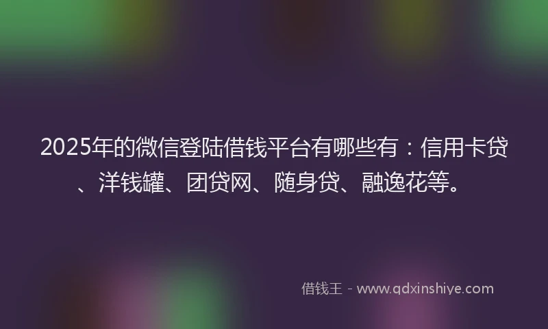 2025年的微信登陆借钱平台有哪些有：信用卡贷、洋钱罐、团贷网、随身贷、融逸花等。