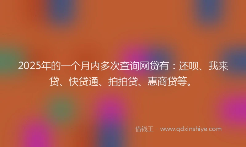 2025年的一个月内多次查询网贷有：还呗、我来贷、快贷通、拍拍贷、惠商贷等。