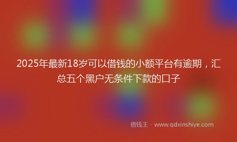 2025年最新18岁可以借钱的小额平台有逾期，汇总五个黑户无条件下款的口子