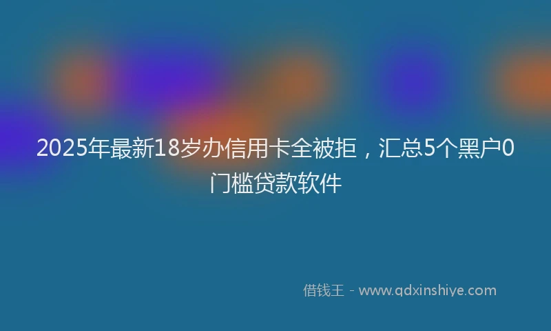 2025年最新18岁办信用卡全被拒，汇总5个黑户0门槛贷款软件