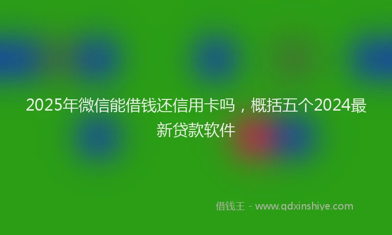 2025年微信能借钱还信用卡吗，概括五个2024最新贷款软件