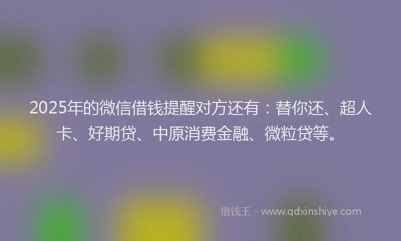 2025年的微信借钱提醒对方还有：替你还、超人卡、好期贷、中原消费金融、微粒贷等。