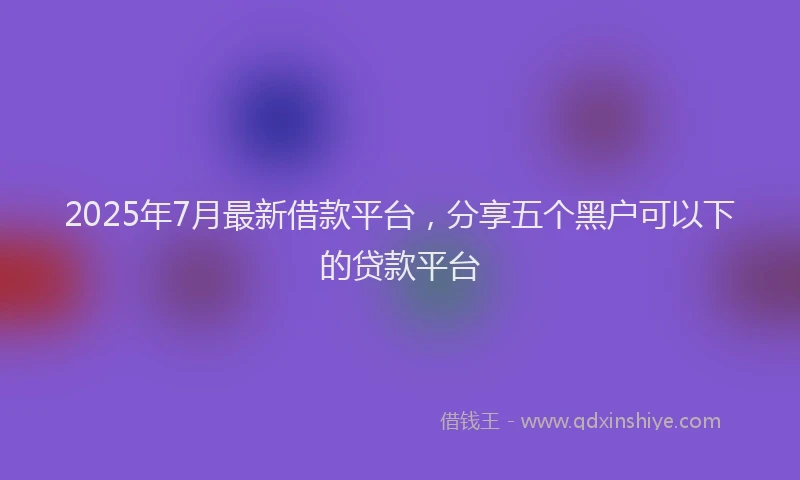 2025年7月最新借款平台，分享五个黑户可以下的贷款平台