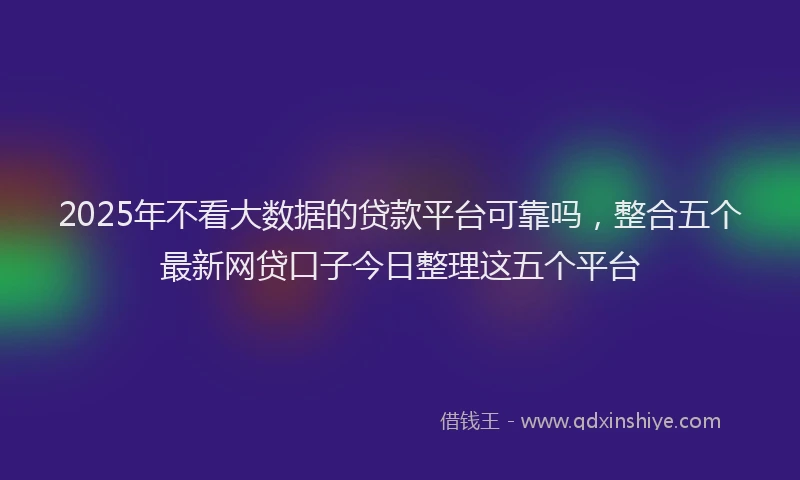2025年不看大数据的贷款平台可靠吗，整合五个最新网贷口子今日整理这五个平台