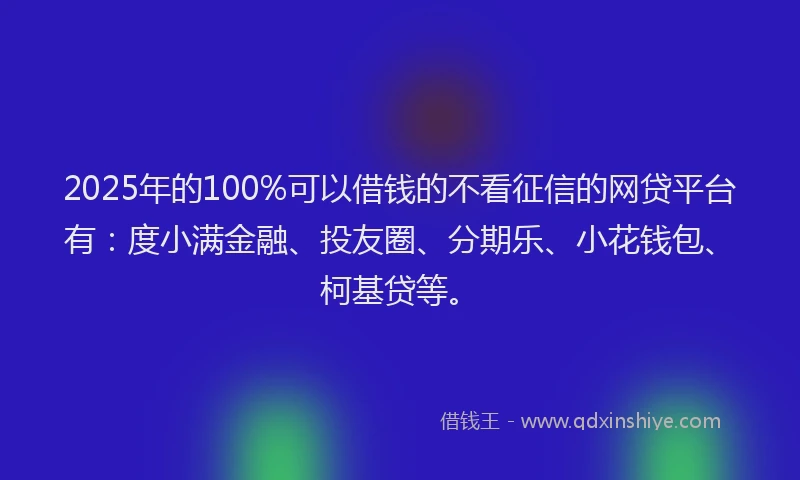 2025年的100%可以借钱的不看征信的网贷平台有：度小满金融、投友圈、分期乐、小花钱包、柯基贷等。