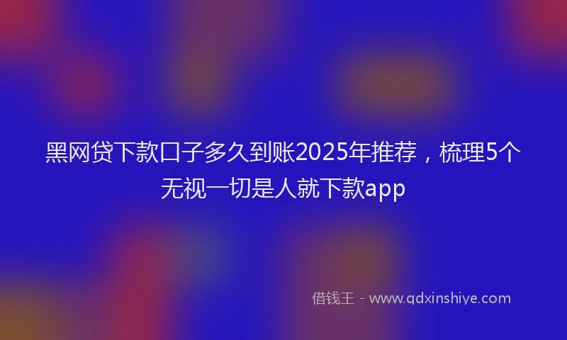 黑网贷下款口子多久到账2025年推荐，梳理5个无视一切是人就下款app