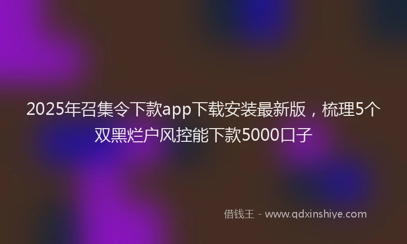 2025年召集令下款app下载安装最新版，梳理5个双黑烂户风控能下款5000口子