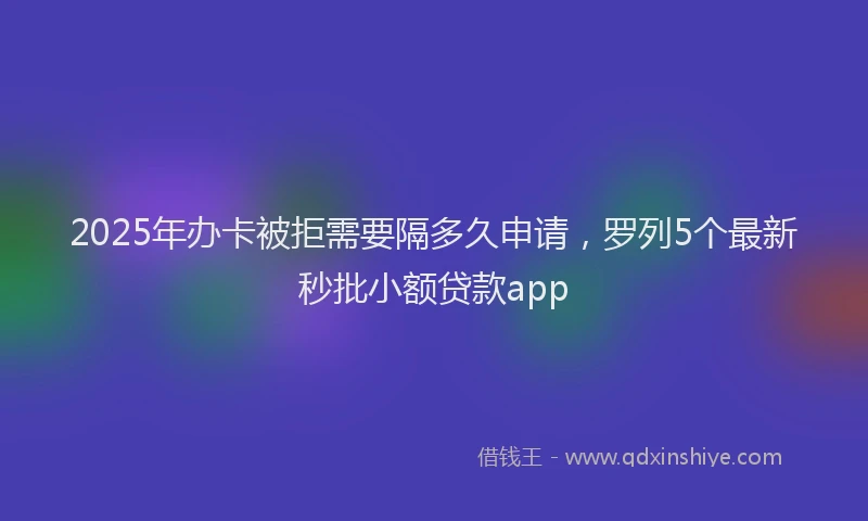 2025年办卡被拒需要隔多久申请，罗列5个最新秒批小额贷款app
