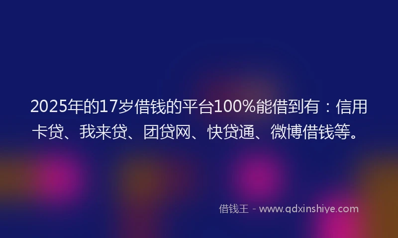 2025年的17岁借钱的平台100%能借到有：信用卡贷、我来贷、团贷网、快贷通、微博借钱等。