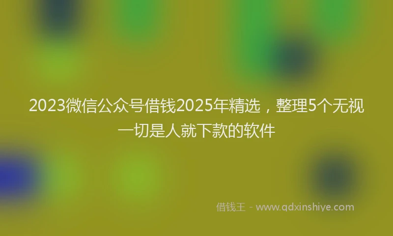 2023微信公众号借钱2025年精选，整理5个无视一切是人就下款的软件