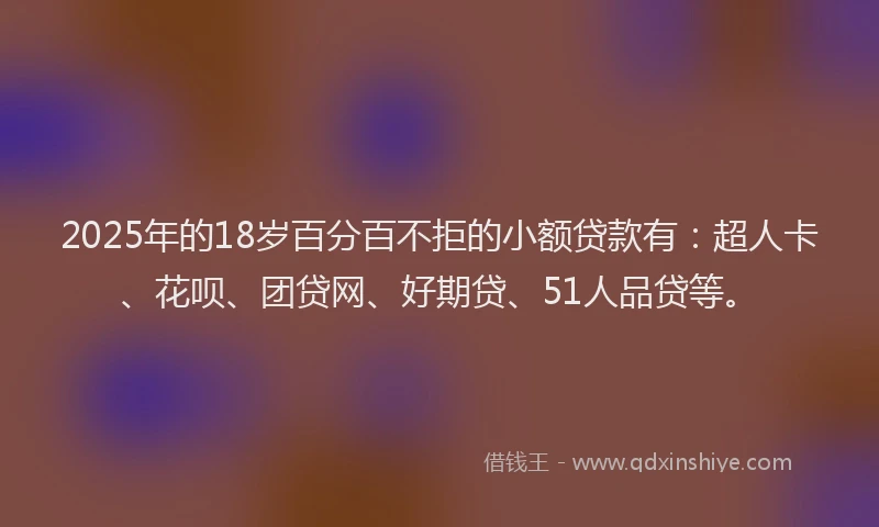 2025年的18岁百分百不拒的小额贷款有：超人卡、花呗、团贷网、好期贷、51人品贷等。