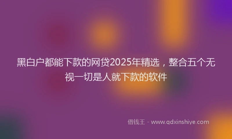 黑白户都能下款的网贷2025年精选，整合五个无视一切是人就下款的软件