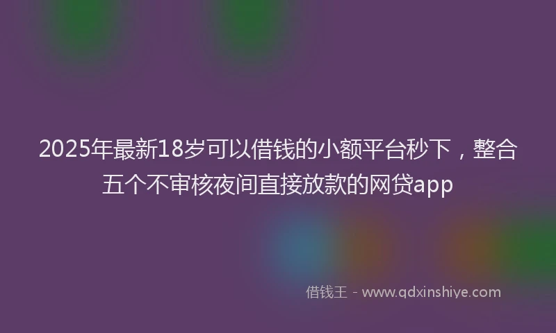 2025年最新18岁可以借钱的小额平台秒下，整合五个不审核夜间直接放款的网贷app
