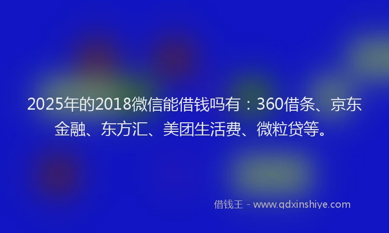2025年的2018微信能借钱吗有：360借条、京东金融、东方汇、美团生活费、微粒贷等。