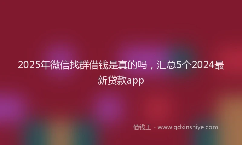 2025年微信找群借钱是真的吗，汇总5个2024最新贷款app