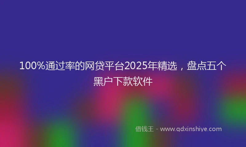100%通过率的网贷平台2025年精选，盘点五个黑户下款软件