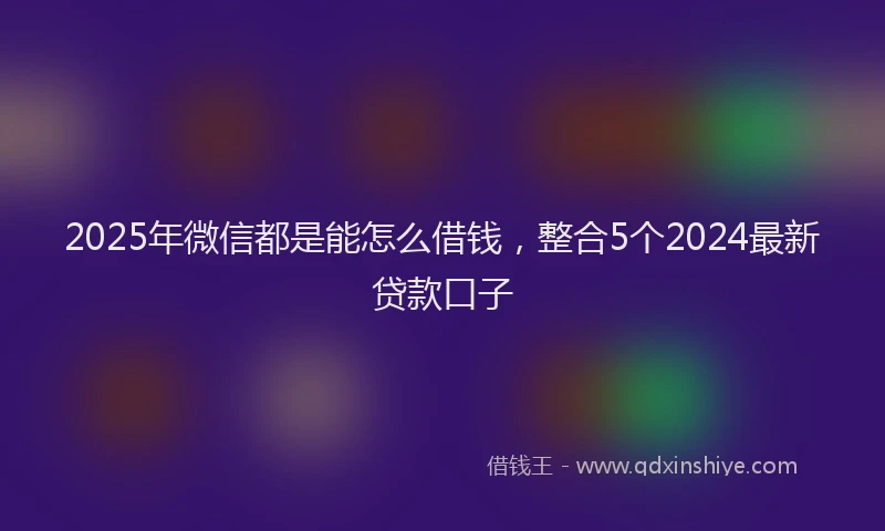 2025年微信都是能怎么借钱，整合5个2024最新贷款口子