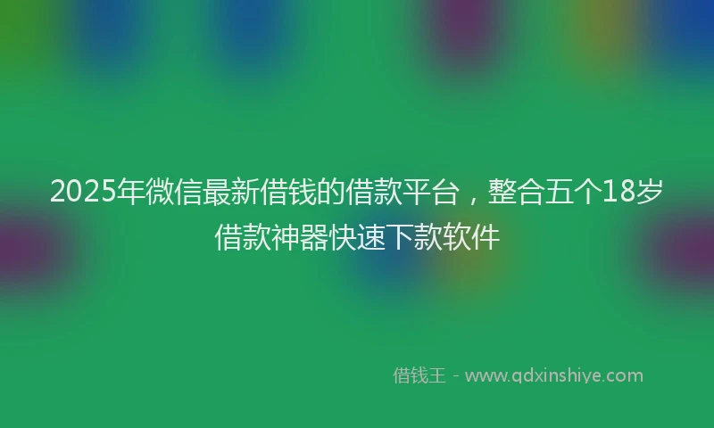 2025年微信最新借钱的借款平台，整合五个18岁借款神器快速下款软件