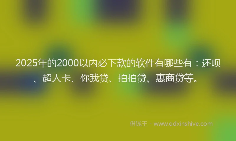 2025年的2000以内必下款的软件有哪些有：还呗、超人卡、你我贷、拍拍贷、惠商贷等。