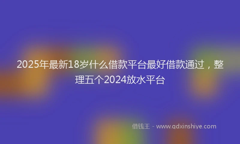 2025年最新18岁什么借款平台最好借款通过，整理五个2024放水平台