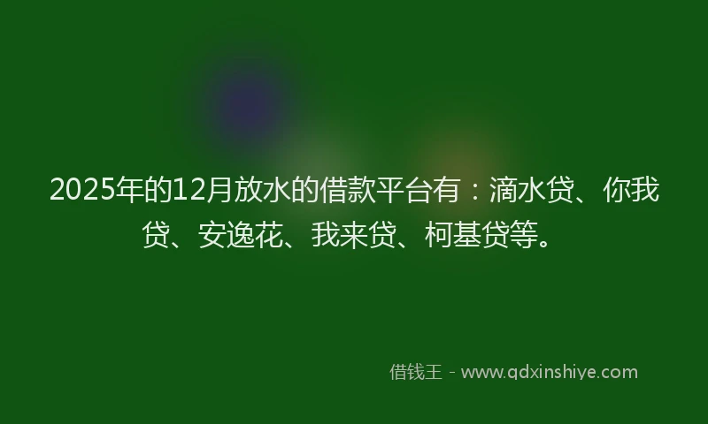 2025年的12月放水的借款平台有：滴水贷、你我贷、安逸花、我来贷、柯基贷等。
