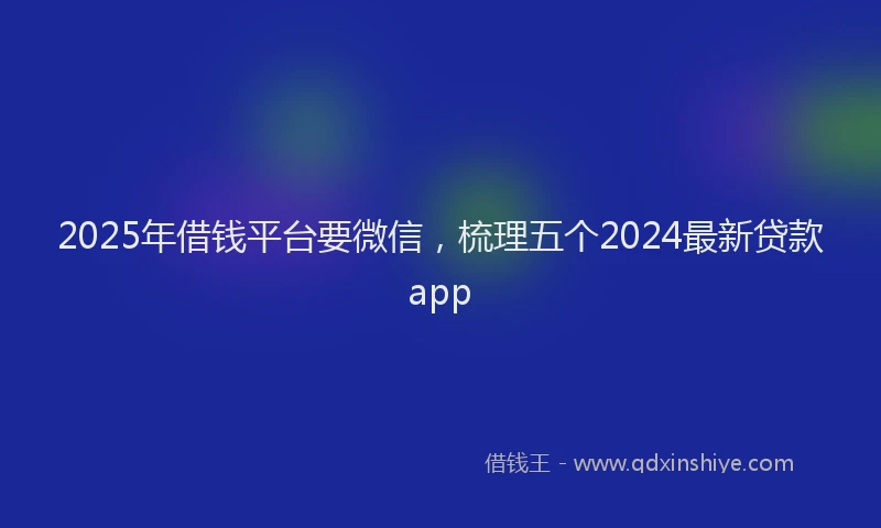 2025年借钱平台要微信，梳理五个2024最新贷款app