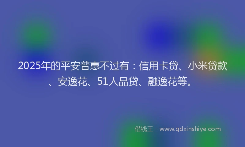 2025年的平安普惠不过有：信用卡贷、小米贷款、安逸花、51人品贷、融逸花等。