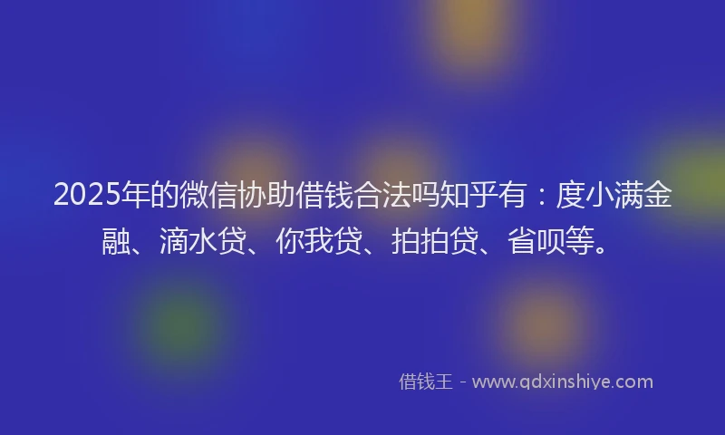 2025年的微信协助借钱合法吗知乎有：度小满金融、滴水贷、你我贷、拍拍贷、省呗等。