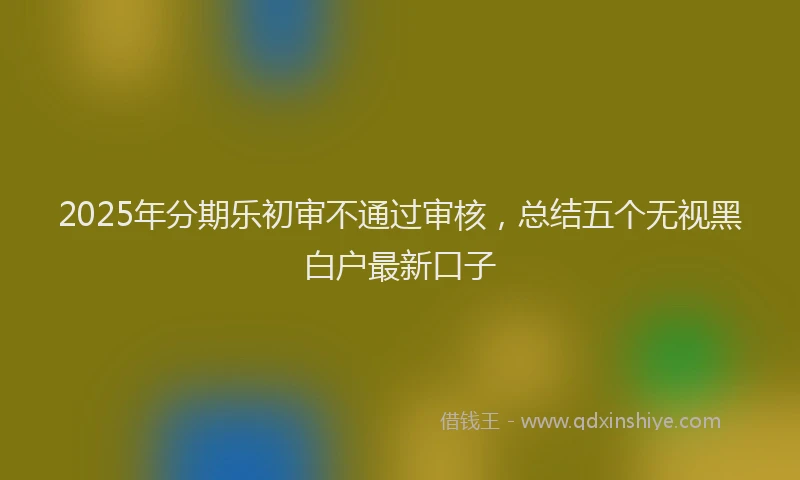 2025年分期乐初审不通过审核，总结五个无视黑白户最新口子