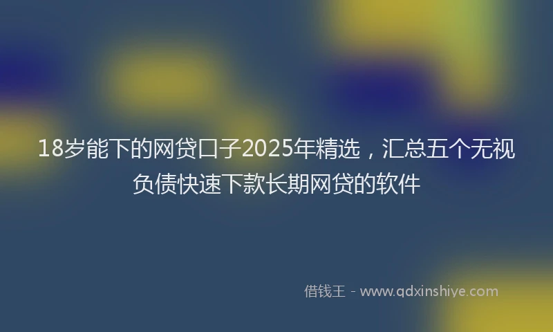 18岁能下的网贷口子2025年精选，汇总五个无视负债快速下款长期网贷的软件