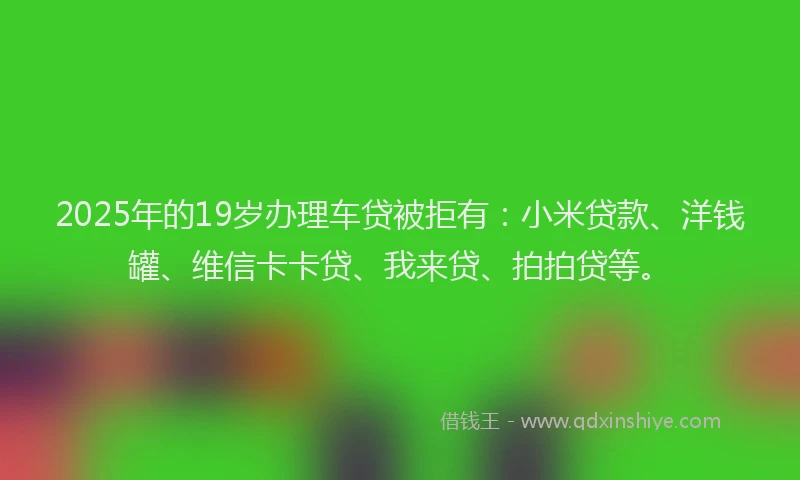 2025年的19岁办理车贷被拒有：小米贷款、洋钱罐、维信卡卡贷、我来贷、拍拍贷等。
