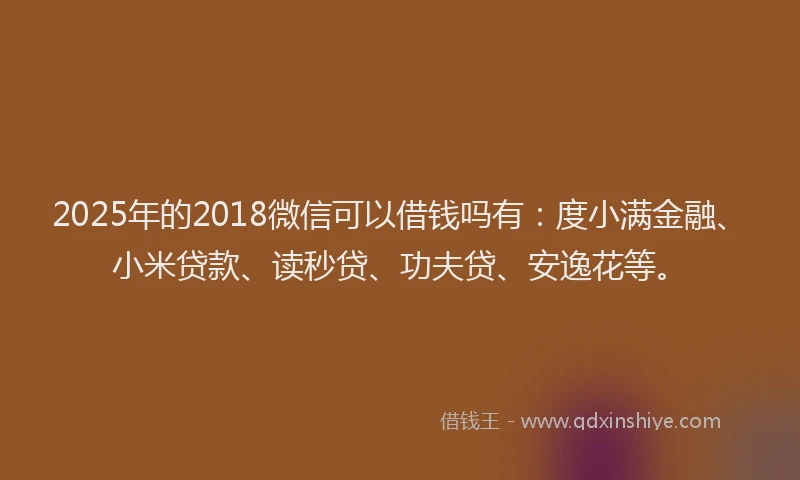 2025年的2018微信可以借钱吗有：度小满金融、小米贷款、读秒贷、功夫贷、安逸花等。