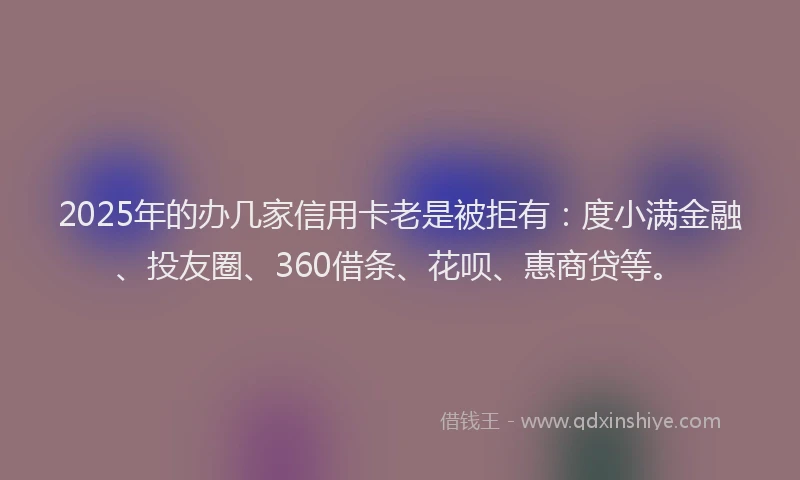 2025年的办几家信用卡老是被拒有：度小满金融、投友圈、360借条、花呗、惠商贷等。