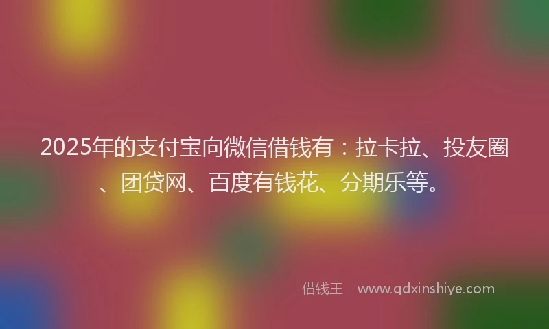 2025年的支付宝向微信借钱有：拉卡拉、投友圈、团贷网、百度有钱花、分期乐等。