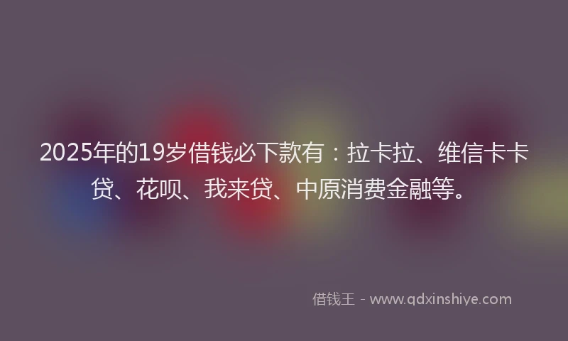 2025年的19岁借钱必下款有：拉卡拉、维信卡卡贷、花呗、我来贷、中原消费金融等。