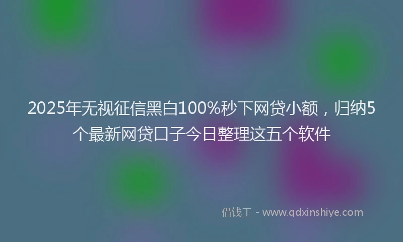 2025年无视征信黑白100%秒下网贷小额，归纳5个最新网贷口子今日整理这五个软件