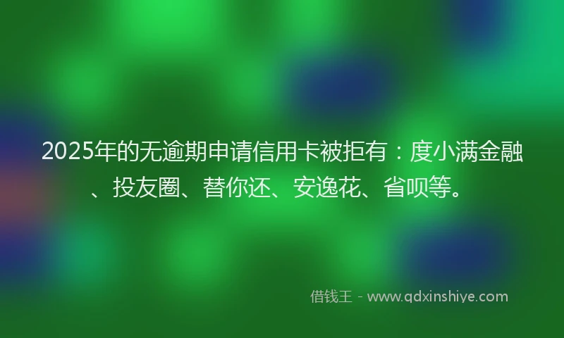 2025年的无逾期申请信用卡被拒有：度小满金融、投友圈、替你还、安逸花、省呗等。