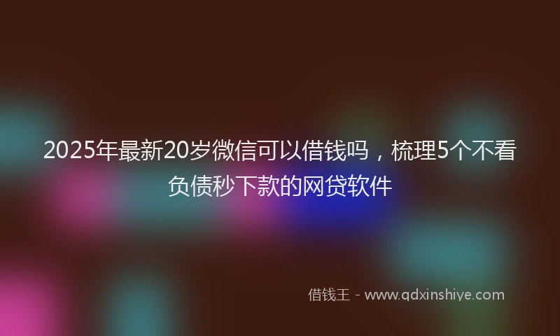 2025年最新20岁微信可以借钱吗，梳理5个不看负债秒下款的网贷软件