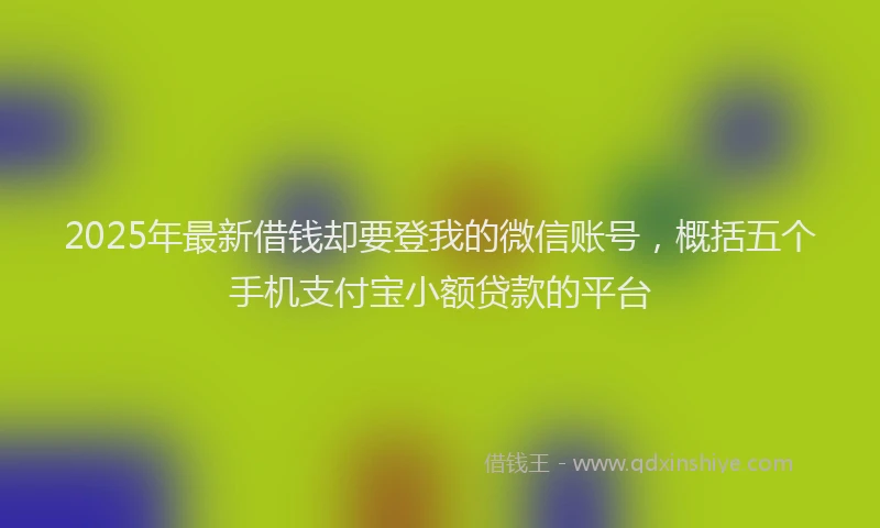 2025年最新借钱却要登我的微信账号，概括五个手机支付宝小额贷款的平台