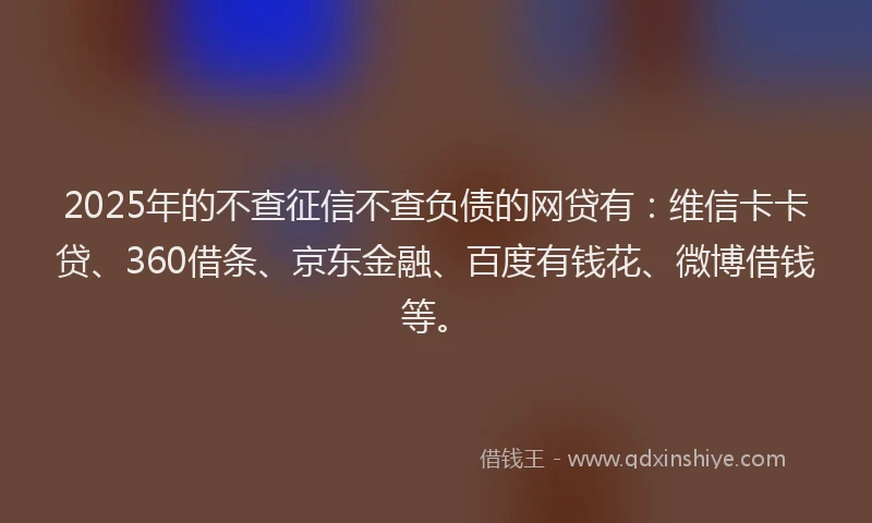 2025年的不查征信不查负债的网贷有：维信卡卡贷、360借条、京东金融、百度有钱花、微博借钱等。