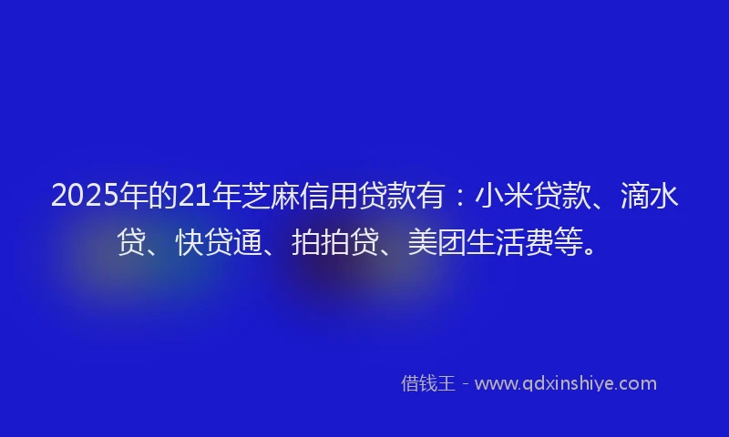 2025年的21年芝麻信用贷款有：小米贷款、滴水贷、快贷通、拍拍贷、美团生活费等。