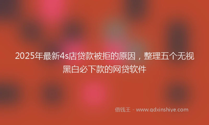 2025年最新4s店贷款被拒的原因，整理五个无视黑白必下款的网贷软件