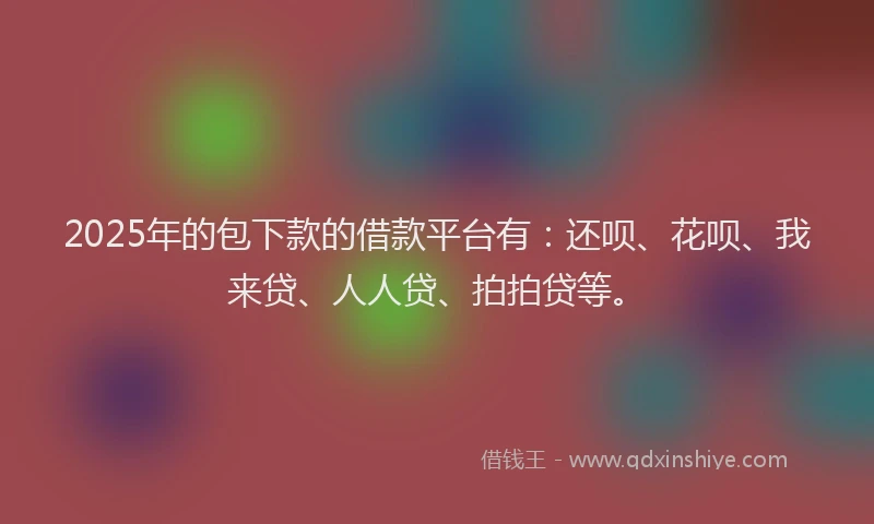 2025年的包下款的借款平台有：还呗、花呗、我来贷、人人贷、拍拍贷等。