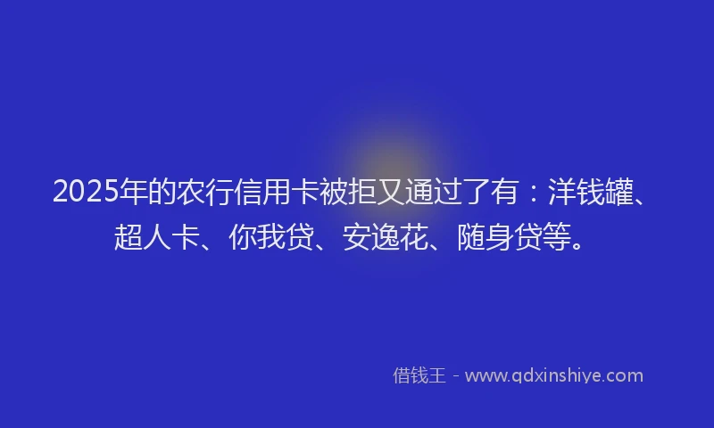 2025年的农行信用卡被拒又通过了有：洋钱罐、超人卡、你我贷、安逸花、随身贷等。