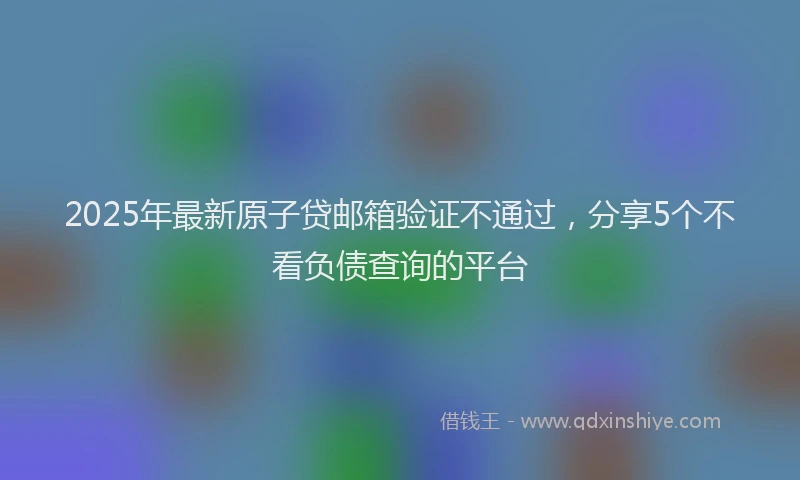 2025年最新原子贷邮箱验证不通过，分享5个不看负债查询的平台