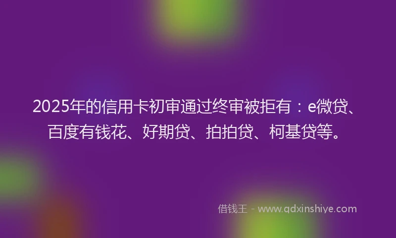 2025年的信用卡初审通过终审被拒有：e微贷、百度有钱花、好期贷、拍拍贷、柯基贷等。