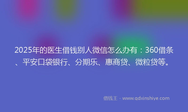 2025年的医生借钱别人微信怎么办有：360借条、平安口袋银行、分期乐、惠商贷、微粒贷等。