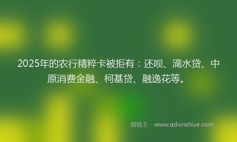 2025年的农行精粹卡被拒有：还呗、滴水贷、中原消费金融、柯基贷、融逸花等。