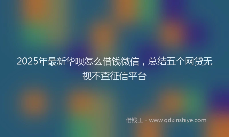 2025年最新华呗怎么借钱微信，总结五个网贷无视不查征信平台