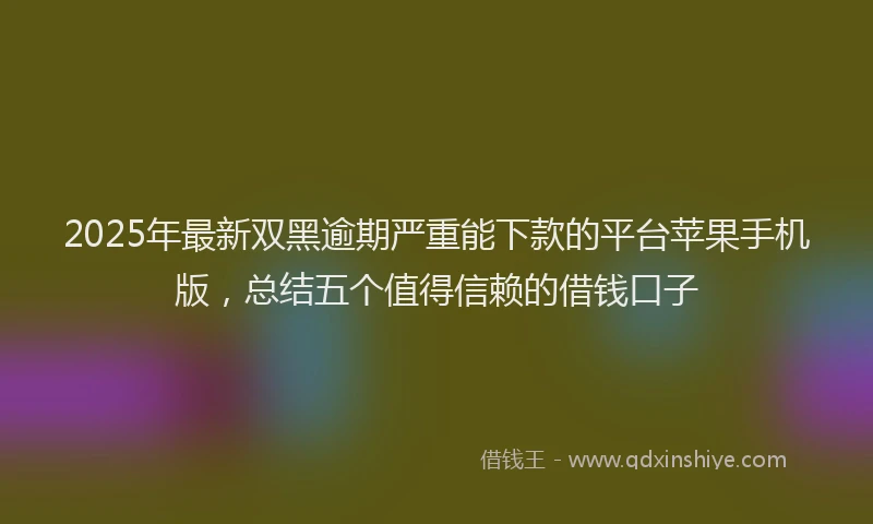 2025年最新双黑逾期严重能下款的平台苹果手机版，总结五个值得信赖的借钱口子